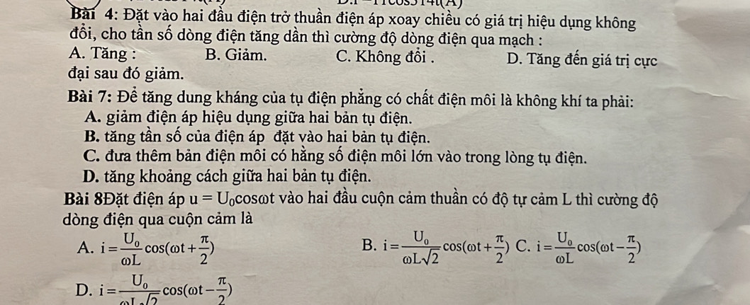 Đặt vào hai đầu điện trở thuần điện áp xoay chiều có giá trị hiệu dụng không
đổi, cho tần số dòng điện tăng dần thì cường độ dòng điện qua mạch :
A. Tăng : B. Giảm. C. Không đổi . D. Tăng đến giá trị cực
đại sau đó giảm.
Bài 7: Để tăng dung kháng của tụ điện phẳng có chất điện môi là không khí ta phải:
A. giảm điện áp hiệu dụng giữa hai bản tụ điện.
B. tăng tần số của điện áp đặt vào hai bản tụ điện.
C. đưa thêm bản điện môi có hằng số điện môi lớn vào trong lòng tụ điện.
D. tăng khoảng cách giữa hai bản tụ điện.
Bài 8Đặt điện áp u=U_0 Acosωt vào hai đầu cuộn cảm thuần có độ tự cảm L thì cường độ
dòng điện qua cuộn cảm là
A. i=frac U_0omega Lcos (omega t+ π /2 ) i=frac U_0omega Lsqrt(2)cos (omega t+ π /2 ) C. i=frac U_0omega Lcos (omega t- π /2 )
B.
D. i=frac U_0omega Lsqrt(2)cos (omega t- π /2 )