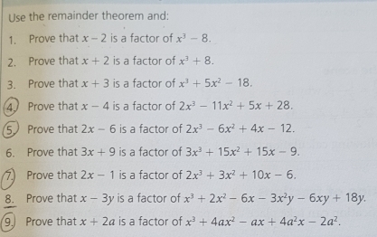 Use the remainder theorem and: 
1. Prove that x-2 is a factor of x^3-8. 
2. Prove that x+2 is a factor of x^3+8. 
3. Prove that x+3 is a factor of x^3+5x^2-18. 
4. Prove that x-4 is a factor of 2x^3-11x^2+5x+28. 
5 Prove that 2x-6 is a factor of 2x^3-6x^2+4x-12. 
6. Prove that 3x+9 is a factor of 3x^3+15x^2+15x-9. 
7 Prove that 2x-1 is a factor of 2x^3+3x^2+10x-6. 
8. Prove that x-3y is a factor of x^3+2x^2-6x-3x^2y-6xy+18y. 
9. Prove that x+2a is a factor of x^3+4ax^2-ax+4a^2x-2a^2.