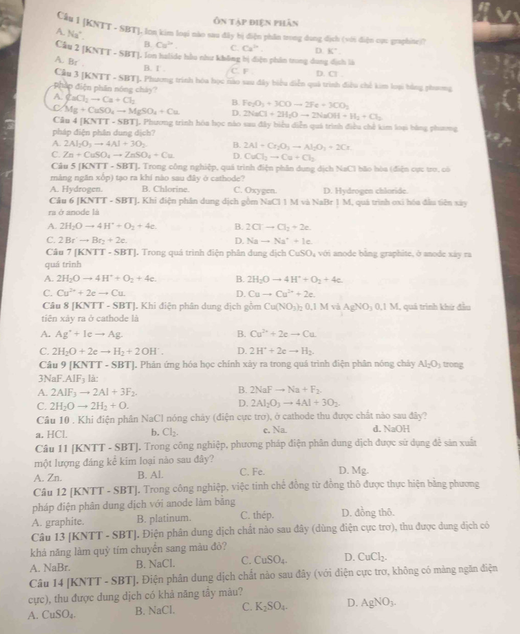 Ôn tập điện phân
Cầu 1 |KNTT - SBTJ. lon kim loại nào sau đây bị điện phần trong dang địch (với điện cục graphine)?
A. N_3
B. Cu^(2n). C. Ca^(2n) D. K°.
Câu 2 [1 KNTT-SI BT]. Ion halide hầu như không bị điện phân trong dung địch là
A. Br .
B. 1.
C. F D. Cl .
Câu 3 [KNTT - SBT]. Phương trình hóa học nào sau đây biểu diễn quả trình điều chế kim loại bằng phương
php điện phân nóng cháy?
A. CaCl_2to Ca+Cl_2
B. Fe_2O_3+3COto 2Fe+3CO_2
C Mg+CuSO_4to MgSO_4+Cu D. 2NaCl+2H_2Oto 2NaOH+H_2+Cl_2
Câu 4 [KNTT - SBT]. Phương trình hòa học nào sau đây biểu diễn quả trình điều chế kim loại bằng phương
pháp điện phân dung dịch?
A. 2Al_2O_3to 4Al+3O_2 B. 2Al+Cr_2O_3to Al_2O_3+2Cr
C. Zn+CuSO_4to ZnSO_4+Cu D. CuCl_2to Cu+Cl_2
Câu 5 [KNT T-SBT]. J. Trong công nghiệp, quá trình điện phân dung dịch NaCl bão hòa (điện cực tro, có
mảng ngăn xốp) tạo ra khí nào sau đây ở cathode?
A. Hydrogen. B. Chlorine. C. Oxygen. D. Hydrogen chlaride.
Câu 6 [KNTT - SBT]. Khi điện phân dung dịch gồm NaCl 1 M và NaBr 1 M, quá trình oxi hóa đầu tiên xây
ra ở anode là
A. 2H_2Oto 4H^++O_2+4e. B. 2Clto Cl_2+2e.
C. 2Br^.to Br_2+2e. D. Nato Na^++1e.
Câu 7 [KNTT - SBT]. Trong quá trình điện phân dung dịch CuSO_4 với anode bằng graphite, ở anode xây ra
quá trình
A. 2H_2Oto 4H^++O_2+4e. B. 2H_2Oto 4H^++O_2+4e.
C. Cu^(2+)+2eto Cu. D. Cuto Cu^(2+)+2e.
Câu 8 |F KNTT - SBTJ. Khi điện phân dung dịch gồm Cu(NO_3)_20,1MvaAgNO_30,1M 1, quá trình khứ đầu
tiên xảy ra ở cathode là
A. Ag^++Ieto Ag. B. Cu^(2+)+2eto Cu
C. 2H_2O+2eto H_2+2OH^-. D. 2H^++2eto H_2.
Câu 9 [KNTT - SBT]. Phản ứng hóa học chính xây ra trong quá trình điện phân nóng chảy Al_2O_3 trong
3Nal.AIF_3 là:
A. 2AIF_3to 2AI+3F_2. B. 2NaFto Na+F_2.
C. 2H_2Oto 2H_2+O.
D. 2Al_2O_3to 4Al+3O_2.
Câu 10 . Khi điện phân NaCl nóng chảy (điện cực trở), ở cathode thu được chất nào sau đây?
c. Na.
a. HCl. b. Cl_2. d. NaOH
Câu 11 [KNTT - SBT]. Trong công nghiệp, phương pháp điện phân dung dịch được sử dụng đề sản xuất
một lượng đáng kể kim loại nào sau đây?
A. Zn. B. Al. C. Fe. D. Mg.
Câu 12 [KNTT - SBT]. Trong công nghiệp, việc tinh chế đồng từ đồng thô được thực hiện băng phương
pháp điện phân dung dịch với anode làm băng
A. graphite. B. platinum. C. thép.
D. đồng thô.
Câu 13 [KNTT - SBT]. Điện phân dung dịch chất nào sau đây (dùng điện cực trơ), thu được dung dịch có
khả năng làm quỳ tím chuyển sang màu đỏ?
A. NaBr. B. NaCl. C. CuSO_4. D. CuCl_2.
Câu 14 [KNTT - SBT]. Điện phân dung dịch chất nào sau đây (với điện cực trơ, không có màng ngăn điện
cực), thu được dung dịch có khả năng tầy màu?
A. CuSO_4. B. NaCl. C. K_2SO_4. D. AgNO_3.