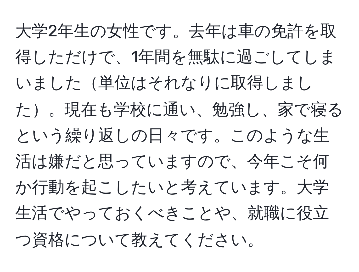 大学2年生の女性です。去年は車の免許を取得しただけで、1年間を無駄に過ごしてしまいました単位はそれなりに取得しました。現在も学校に通い、勉強し、家で寝るという繰り返しの日々です。このような生活は嫌だと思っていますので、今年こそ何か行動を起こしたいと考えています。大学生活でやっておくべきことや、就職に役立つ資格について教えてください。