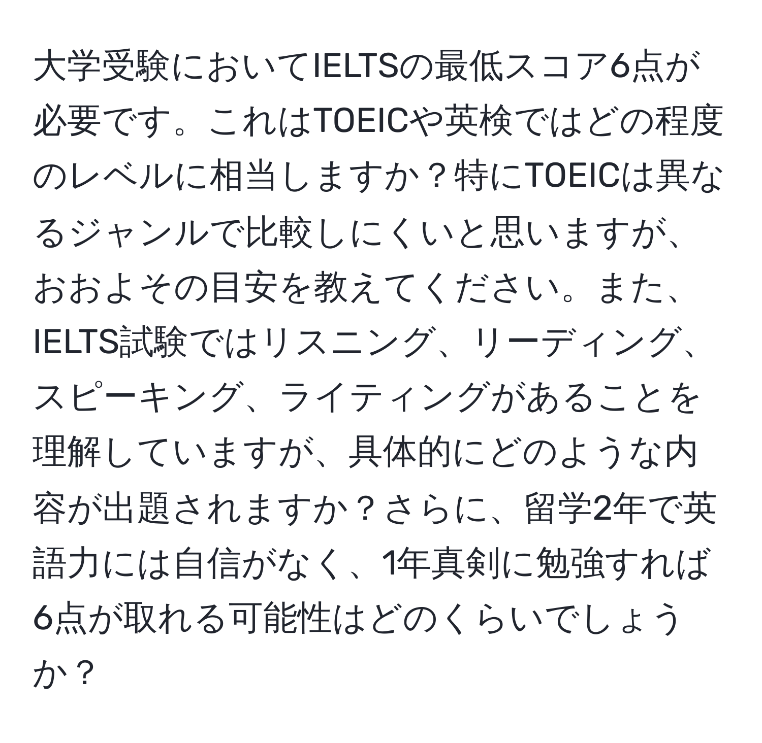 大学受験においてIELTSの最低スコア6点が必要です。これはTOEICや英検ではどの程度のレベルに相当しますか？特にTOEICは異なるジャンルで比較しにくいと思いますが、おおよその目安を教えてください。また、IELTS試験ではリスニング、リーディング、スピーキング、ライティングがあることを理解していますが、具体的にどのような内容が出題されますか？さらに、留学2年で英語力には自信がなく、1年真剣に勉強すれば6点が取れる可能性はどのくらいでしょうか？