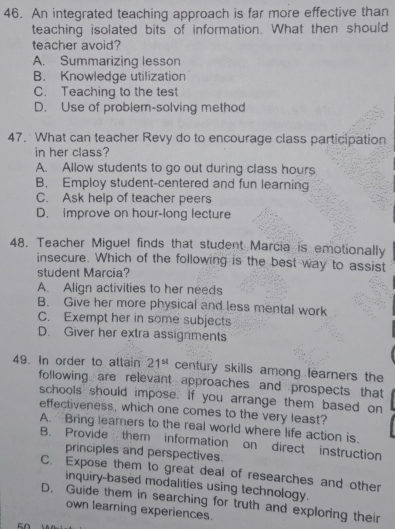 An integrated teaching approach is far more effective than
teaching isolated bits of information. What then should
teacher avoid?
A. Summarizing lesson
B. Knowledge utilization
C. Teaching to the test
D. Use of problem-solving method
47. What can teacher Revy do to encourage class participation
in her class?
A. Allow students to go out during class hours
B. Employ student-centered and fun learning
C. Ask help of teacher peers
D. improve on hour-long lecture
48. Teacher Miguel finds that student Marcia is emotionally
insecure. Which of the following is the best way to assist
student Marcia?
A. Align activities to her needs
B. Give her more physical and less mental work
C. Exempt her in some subjects
D. Giver her extra assignments
49. In order to attain 21^(st) century skills among learners the
following are relevant approaches and prospects that
schools should impose. If you arrange them based on
effectiveness, which one comes to the very least?
A. Bring leamers to the real world where life action is.
B. Provide them information on direct instruction
principles and perspectives.
C. Expose them to great deal of researches and other
inquiry-based modalities using technology.
D. Guide them in searching for truth and exploring their
own learning experiences.
50