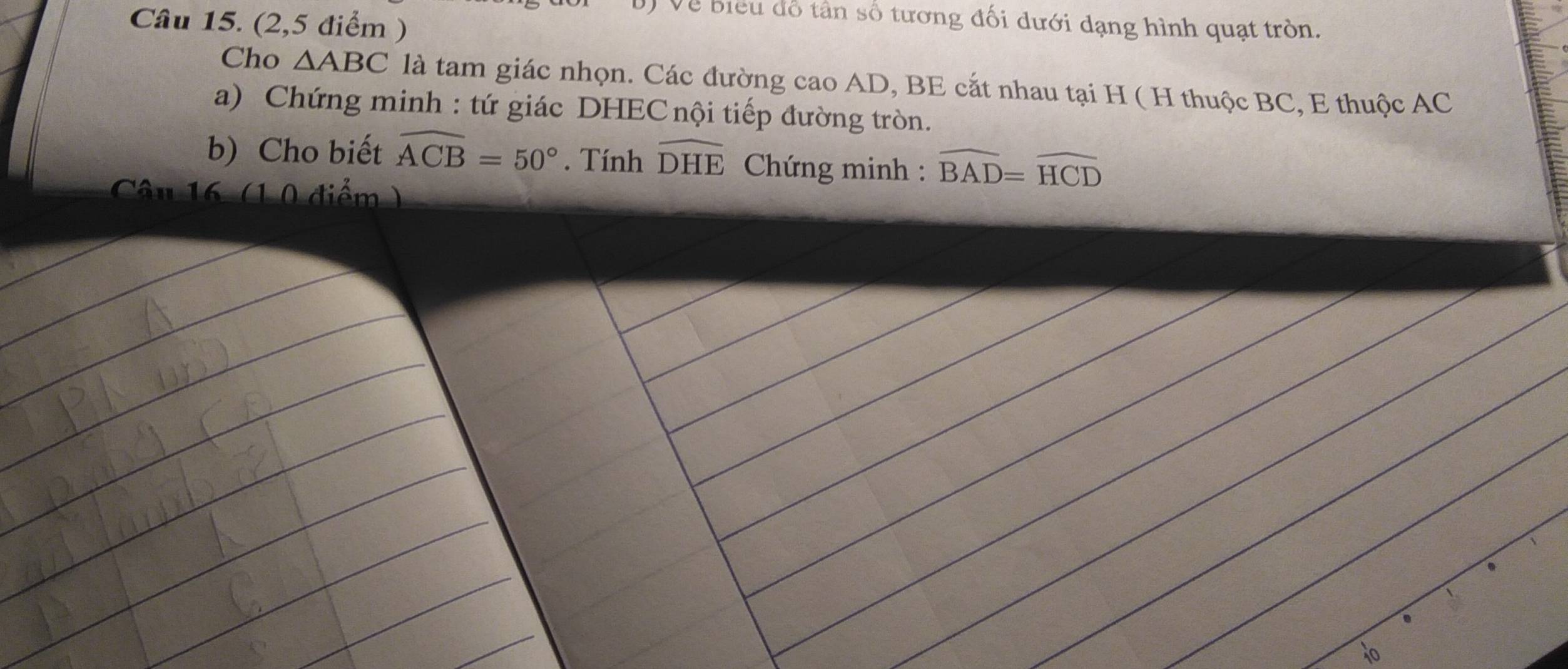 (2,5 điểm ) 
T Về biểu đổ tân số tương đối dưới dạng hình quạt tròn. 
Cho △ ABC là tam giác nhọn. Các đường cao AD, BE cắt nhau tại H ( H thuộc BC, E thuộc AC
a) Chứng minh : tứ giác DHEC nội tiếp đường tròn. 
b) Cho biết widehat ACB=50°. Tính widehat DHE * Chứng minh : widehat BAD=widehat HCD
Câu 16 (1 0 điểm) 
10