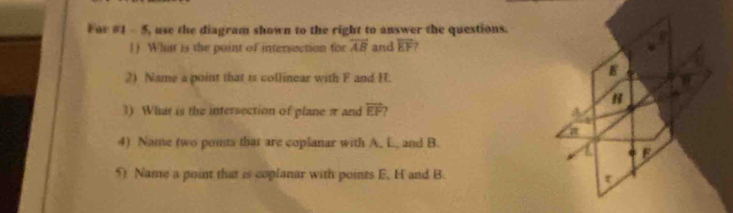 For #1 - 5, use the diagram shown to the right to answer the questions. 
1) What is the point of intersection for overleftrightarrow AB and overline EF 7 
2) Name a point that is collinear with F and H. 
1) What is the intersection of plane π and vector EF , 
4) Name two ponts that are coplanar with A. L. and B. 
5) Name a point that is coplanar with points E, H and B.