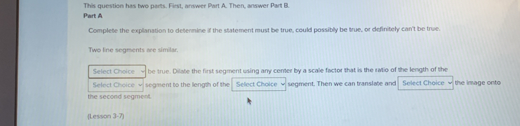 This question has two parts. First, answer Part A. Then, answer Part B. 
Part A 
Complete the explanation to determine if the statement must be true, could possibly be true, or definitely can't be true. 
Two line segments are similar. 
Select Choice be true. Dilate the first segment using any center by a scale factor that is the ratio of the length of the 
Select Choice √ segment to the length of the Select Choice segment. Then we can translate and Select Choice ν the image onto 
the second segment. 
(Lesson 3-7)