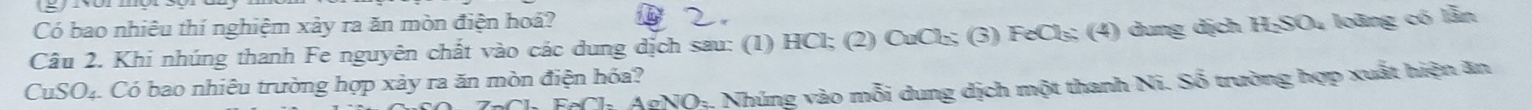 Có bao nhiêu thí nghiệm xảy ra ăn mòn điện hoá? 
C 2. 
Câu 2. Khi nhúng thanh Fe nguyên chất vào các dung dịch sau: (1) HCl; (2) CuCl₂; (3) FeCl₃; (4) dung dịch H₂SO₄ loàng có lần 
CuSO₄. Có bao nhiêu trường hợp xảy ra ăn mòn điện hóa? 
*Ch AgNOị. Nhúng vào mỗi dung dịch một thanh Ni. Số trường hợp xuất hiện ăn