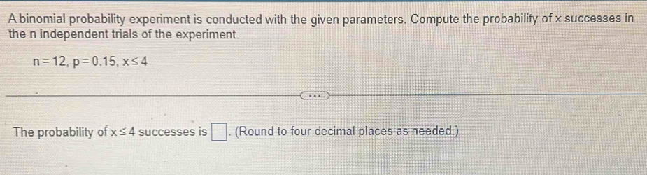 A binomial probability experiment is conducted with the given parameters. Compute the probability of x successes in 
the n independent trials of the experiment.
n=12, p=0.15, x≤ 4
The probability of x≤ 4 successes is □. (Round to four decimal places as needed.)