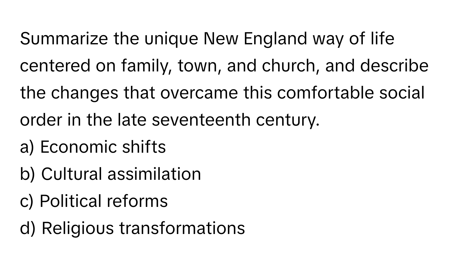 Summarize the unique New England way of life centered on family, town, and church, and describe the changes that overcame this comfortable social order in the late seventeenth century.

a) Economic shifts 
b) Cultural assimilation 
c) Political reforms 
d) Religious transformations