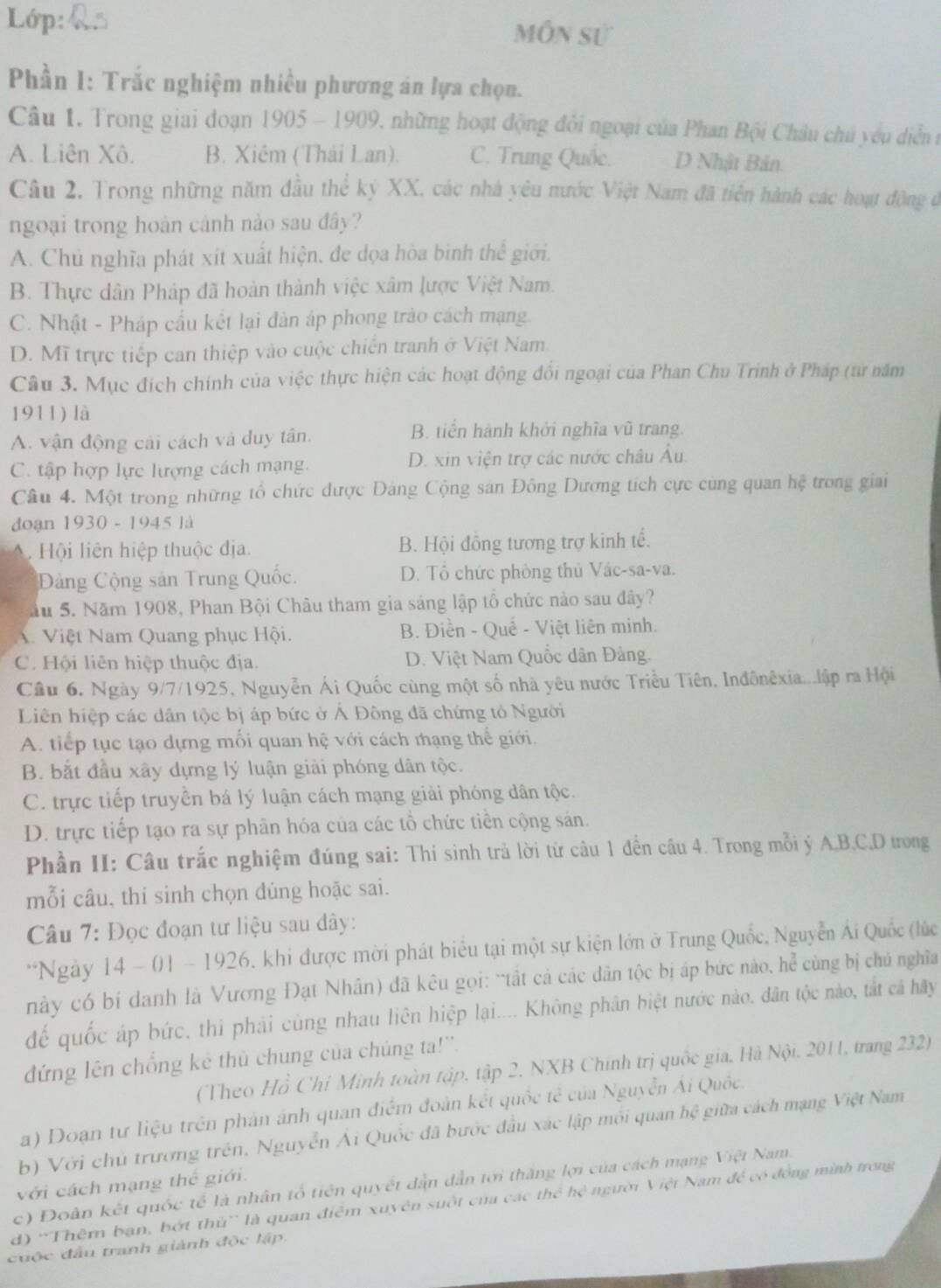 Lớp: Môn sử
Phần 1: Trắc nghiệm nhiều phương án lựa chọn.
Câu 1. Trong giai đoạn 1905 - 1909, những hoạt động đôi ngoại của Phan Bội Châu chủ yêu diễn n
A. Liên Xô. B. Xiêm (Thái Lan) C. Trung Quốc. D Nhật Bản.
Câu 2. Trong những năm đầu thể kỷ XX, các nhà yêu nước Việt Nam đã tiên hành các hoạt động ở
ngoại trong hoàn cảnh nào sau đây?
A. Chủ nghĩa phát xit xuất hiện, đe dọa hòa binh thể giới.
B. Thực dân Pháp đã hoàn thành việc xâm lược Việt Nam.
C. Nhật - Pháp cầu kết lại dản áp phong trào cách mạng.
D. Mĩ trực tiếp can thiệp vào cuộc chiến tranh ở Việt Nam
Câu 3. Mục đích chính của việc thực hiện các hoạt động đổi ngoại của Phan Chu Trinh ở Pháp (từ năm
1911) là
A. vận động cải cách và duy tân.
B. tiến hành khởi nghĩa vũ trang.
C. tập hợp lực lượng cách mạng. D. xin viện trợ các nước châu Âu.
Câu 4. Một trong những tổ chức được Đảng Cộng sản Đông Dương tích cực cùng quan hệ trong giai
doạn 1930-19 45 là
Hội liên hiệp thuộc địa. B. Hội đồng tương trợ kinh tế.
Đảng Cộng sản Trung Quốc. D. Tổ chức phòng thủ Vác-sa-va.
ầu 5. Năm 1908, Phan Bội Châu tham gia sáng lập tổ chức nào sau đây?
V Việt Nam Quang phục Hội. B. Điền - Quế - Việt liên minh.
C. Hội liên hiệp thuộc địa. D. Việt Nam Quốc dân Đảng.
Câu 6. Ngày 9/7/1925, Nguyễn Ái Quốc cùng một số nhà yêu nước Triều Tiên. Inđônêxia...lập ra Hội
Liên hiệp các dân tộc bị áp bức ở Ả Đông đã chứng tỏ Người
A. tiếp tục tạo dựng mối quan hệ với cách mạng thế giới.
B. bắt đầu xây dựng lý luận giải phóng dân tộc.
C. trực tiếp truyền bá lý luận cách mạng giải phóng dân tộc.
D. trực tiếp tạo ra sự phân hóa của các tổ chức tiền cộng sản.
Phần II: Câu trắc nghiệm đúng sai: Thí sinh trả lời từ câu 1 đến câu 4. Trong mỗi ý A,B,C,D trong
mỗi câu, thí sinh chọn dúng hoặc sai.
Câu 7: Đọc đoạn tư liệu sau dây:
*Ngày 14 - 01 - 1926, khi được mời phát biểu tại một sự kiện lớn ở Trung Quốc, Nguyễn Ái Quốc (lúc
này có bí danh là Vương Đạt Nhân) đã kêu gọi: “tất cả các dân tộc bị áp bức nào, he^(frac 2)4 cùng bị chú nghìa
để quốc áp bức, thì phải cùng nhau liên hiệp lại.... Không phân biệt nước nào. dân tộc nào, tắt cá hãy
đứng lên chồng kê thủ chung của chúng ta!''.
(Theo Hồ Chỉ Minh toàn tập, tập 2. NXB Chính trị quốc gia, Hà Nội. 2011, trang 232)
a) Doạn tư liệu trên phản ánh quan điểm đoàn kết quốc tế của Nguyễn Ái Quốc.
b) Với chủ trương trên, Nguyễn Ai Quốc đã bước đầu xác lập mỗi quan hệ giữa cách mạng Việt Nam
với cách mạng thế giới.
c) Đoàn kết quốc tế là nhân tổ tiên quyết dẫn dẫn tới thăng lợi của cách mạng Việt Nam.
d) 'Thêm bạn, bớt thủ' là quan điểm xuyên suốt của các thc^2hc^2 người Việt Nam đề có động mình trong
cuộc đầu tranh giành độc lập.