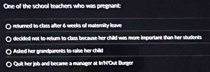 One of the school teachers who was pregnant:
returned to class after 6 weeks of maternity leave
decided not to return to class because her child was more important than her students
Asked her grandparents to raise her child
Quit her job and became a manager at In'N'Out Burger