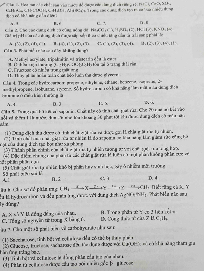 Hòa tan các chất sau vào nước để được các dung dịch riêng rẽ: 1
NaCl,CaO,SO_3,
C_6H_12O_6,CH_3COOH,C_2H_5OH,Al_2(SO_4). Trong các dung dịch tạo ra có bao nhiêu dung
dịch có khả năng dẫn điện?
A. 5. B. 6. C. 7. D. 8.
Câu 2. Cho các dung dịch có cùng nồng dphi :Na_2CO_3(1),H_2SO_4(2),HCl(3),KNO_3(4).
Giá trị pH của các dung dịch được sắp xếp theo chiều tăng dần từ trái sang phải là:
A. (3), (2), (4), (1). B. (4), (1), (2), (3). C. (1),(2),(3),(4). D. (2),(3),(4),(1).
Câu 3. Phát biểu nào sau đây không đúng?
A. Methyl acrylate, tripalmitin và tristearin đều là ester.
B. Ở điều kiện thường (C_17H_33COO)_3C_3H_5 tồn tại ở trạng thái rắn.
C. Fructose có nhiều trong mật ong.
D. Thủy phân hoàn toàn chất béo luôn thu được glycerol.
Câu 4. Trong các hydrocarbon: propyne, ethylene, ethane, benzene, isoprene, 2-
methylpropene, isobutane, styrene. Số hydrocarbon có khả năng làm mất màu dung dịch
bromine ở điều kiện thường là
A. 4. B. 3. C. 5. D. 6.
Câu 5. Trong quả bồ kết có saponin. Chất này có tính chất giặt rừa. Cho 20 quả bồ kết vào
nồi và thêm 1 lít nước, đun sôi nhỏ lửa khoảng 30 phút tới khi được dung dịch có màu nâu
sẫm.
(1) Dung dịch thu được có tính chất giặt rửa và được gọi là chất giặt rửa tự nhiên.
(2) Tính chất của chất giặt rửa tự nhiên là do saponin có khả năng làm giảm sức căng bề
cmặt của dung dịch tạo bọt như xà phòng.
(3) Thành phần chính của chất giặt rửa tự nhiên tương tự với chất giặt rửa tổng hợp.
(4) Đặc điểm chung của phân tử các chất giặt rửa là luôn có một phần không phân cực và
pột phần phân cực.
(5) Chất giặt rửa tự nhiên khó bị phân hủy sinh học, gây ô nhiễm môi trường.
Số phát biểu sai là
A.1 B. 2 C. 3 D. 4
âu 6. Cho sơ đồ phản ứng: CH_4xrightarrow (1)Xxrightarrow (2)Yto^(_ (3)) Z xrightarrow (4)CH_4. Biết rằng cả X, Y
lu là hydrocarbon và đều phản ứng được với dung dịch AgNO_3/NH_3. Phát biểu nào sau
ây đúng?
A. X và Y là đồng đẳng của nhau. B. Trong phân tử Y có 3 liên kết π.
C. Tổng số nguyên tử trong X bằng 6. D. Công thức tử của Z là C_3H_8.
Tâu 7. Cho một số phát biểu về carbohydrate như sau:
(1) Saccharose, tinh bột và cellulose đều có thể bị thủy phân.
(2) Glucose, fructose, sacharose đều tác dụng được với Cu(OH)_2 và có khả năng tham gia
hản ứng tráng bạc.
(3) Tinh bột và cellulose là đồng phân cấu tạo của nhau.
(4) Phân tử cellulose được cấu tạo bởi nhiều gốc β-glucose.