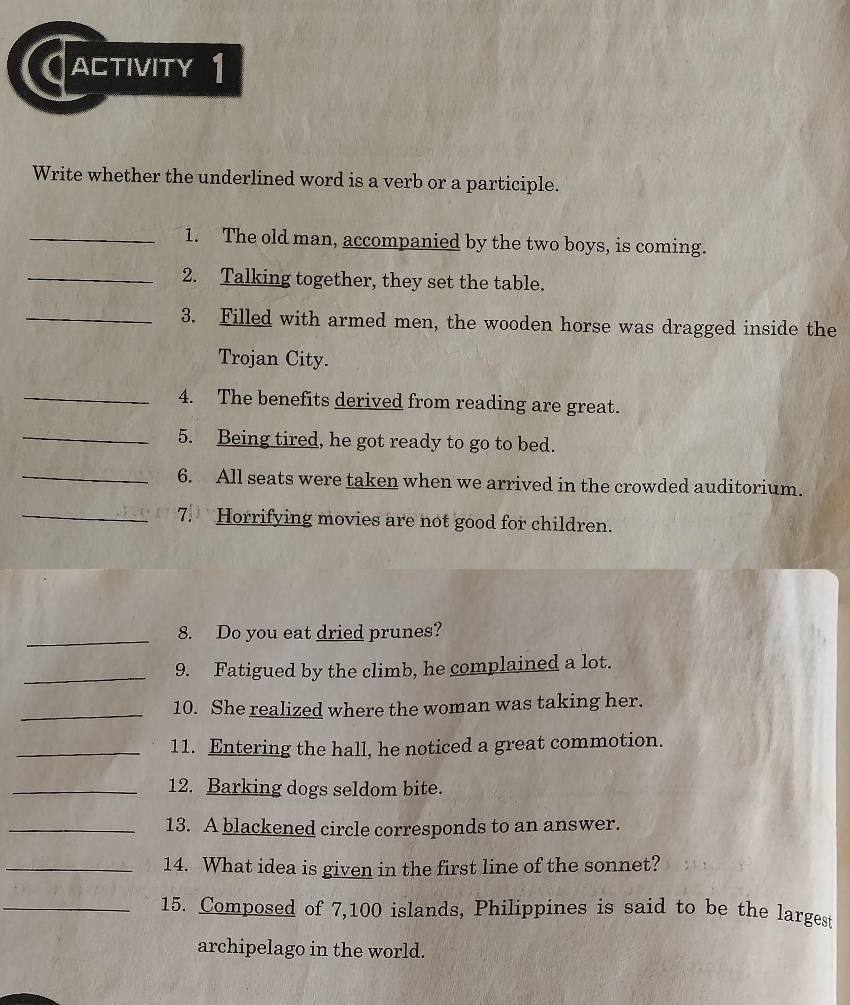 Cactivity 1 
Write whether the underlined word is a verb or a participle. 
_1. The old man, accompanied by the two boys, is coming. 
_2. Talking together, they set the table. 
_3. Filled with armed men, the wooden horse was dragged inside the 
Trojan City. 
_4. The benefits derived from reading are great. 
_5. Being tired, he got ready to go to bed. 
_6. All seats were taken when we arrived in the crowded auditorium. 
_7. Horrifying movies are not good for children. 
_ 
8. Do you eat dried prunes? 
_9. Fatigued by the climb, he complained a lot. 
_10. She realized where the woman was taking her. 
_11. Entering the hall, he noticed a great commotion. 
_12. Barking dogs seldom bite. 
_13. A blackened circle corresponds to an answer. 
_14. What idea is given in the first line of the sonnet? 
_15. Composed of 7, 100 islands, Philippines is said to be the largest 
archipelago in the world.