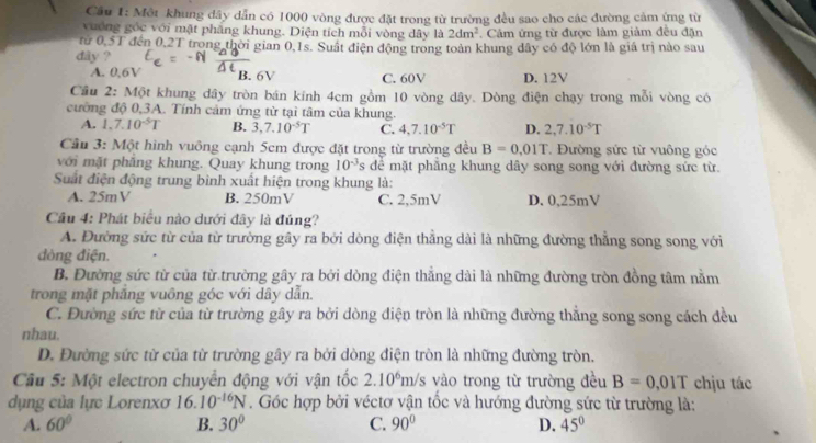 Cầu 1: Một khung dây dẫn có 1000 vòng được đặt trong từ trường đều sao cho các đường cảm ứng từ
vương góc với mật phẳng khung. Diện tích mỗi vòng dây là 2dm^2. Cảm ứng từ được làm giảm đều đặn
rừ 0,5T đến 0,2T trong thời gian 0,1s. Suất điện động trong toàn khung dây có độ lớn là giá trị nào sau
dây ?
A. 0,6V B. 6V C. 60V D. 12V
Cầu 2: Một khung dây tròn bán kính 4cm gồm 10 vòng dây. Dòng điện chạy trong mỗi vòng có
cường độ 0,3A. Tính cảm ứng từ tại tâm của khung.
A. 1,7.10^(-5)T B. 3,7.10^(-5)T C. 4,7.10^(-5)T D. 2,7.10^(-5)T
Cầu 3: Một hình vuông cạnh 5cm được đặt trong từ trường đều B=0.01T.  Đường sức từ vuông góc
với mặt phẳng khung. Quay khung trong 10^(-3)s dể mặt phầng khung dây song song với đường sức từ.
Suất điện động trung bình xuất hiện trong khung là:
A. 25mV B. 250mV C. 2,5mV D. 0,25mV
Câu 4: Phát biểu nào dưới đây là đúng?
A. Đường sức từ của từ trường gây ra bởi dòng điện thẳng dài là những đường thẳng song song với
dòng điện.
B. Đường sức từ của từ trường gây ra bởi dòng điện thắng dài là những đường tròn đồng tâm nằm
trong mặt phẳng vuông góc với dây dẫn.
C. Đường sức từ của từ trường gây ra bởi dòng điện tròn là những đường thắng song song cách đều
nhau.
D. Đường sức từ của từ trường gây ra bởi dòng điện tròn là những đường tròn.
Cầu 5: Một electron chuyển động với vận tốc 2.10^6 n n/s vào trong từ trường đều B=0,01T chịu tác
dụng của lực Lorenxơ 16.10^(-16)N. Góc hợp bởi véctơ vận tốc và hướng đường sức từ trường là:
A. 60° B. 30° C. 90° D. 45°