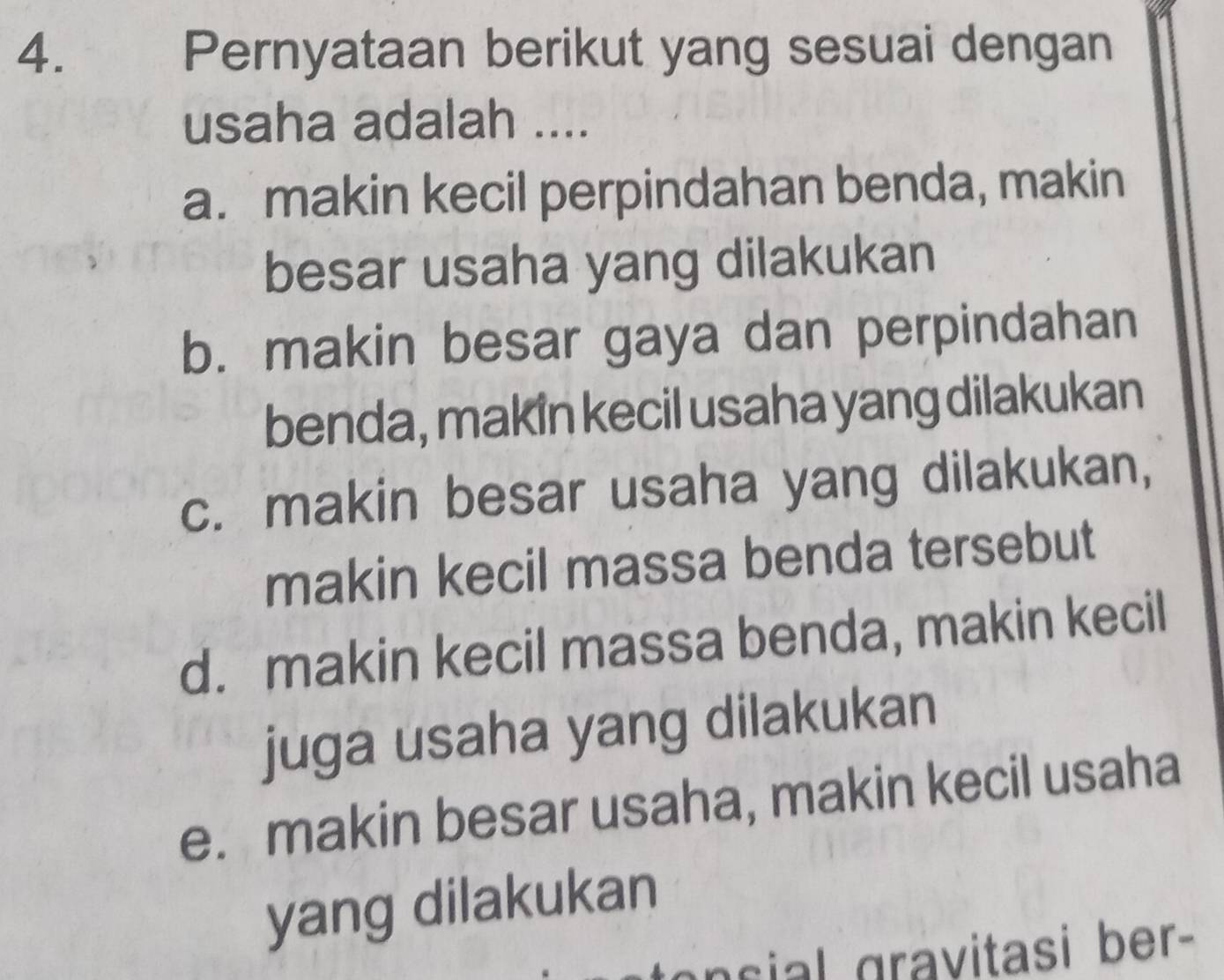 Pernyataan berikut yang sesuai dengan
usaha adalah ....
a. makin kecil perpindahan benda, makin
besar usaha yang dilakukan
b. makin besar gaya dan perpindahan
benda, makin kecil usaha yang dilakukan
c. makin besar usaha yang dilakukan,
makin kecil massa benda tersebut
d. makin kecil massa benda, makin kecil
juga usaha yang dilakukan
e. makin besar usaha, makin kecil usaha
yang dilakukan
n c ial gravitasi ber-