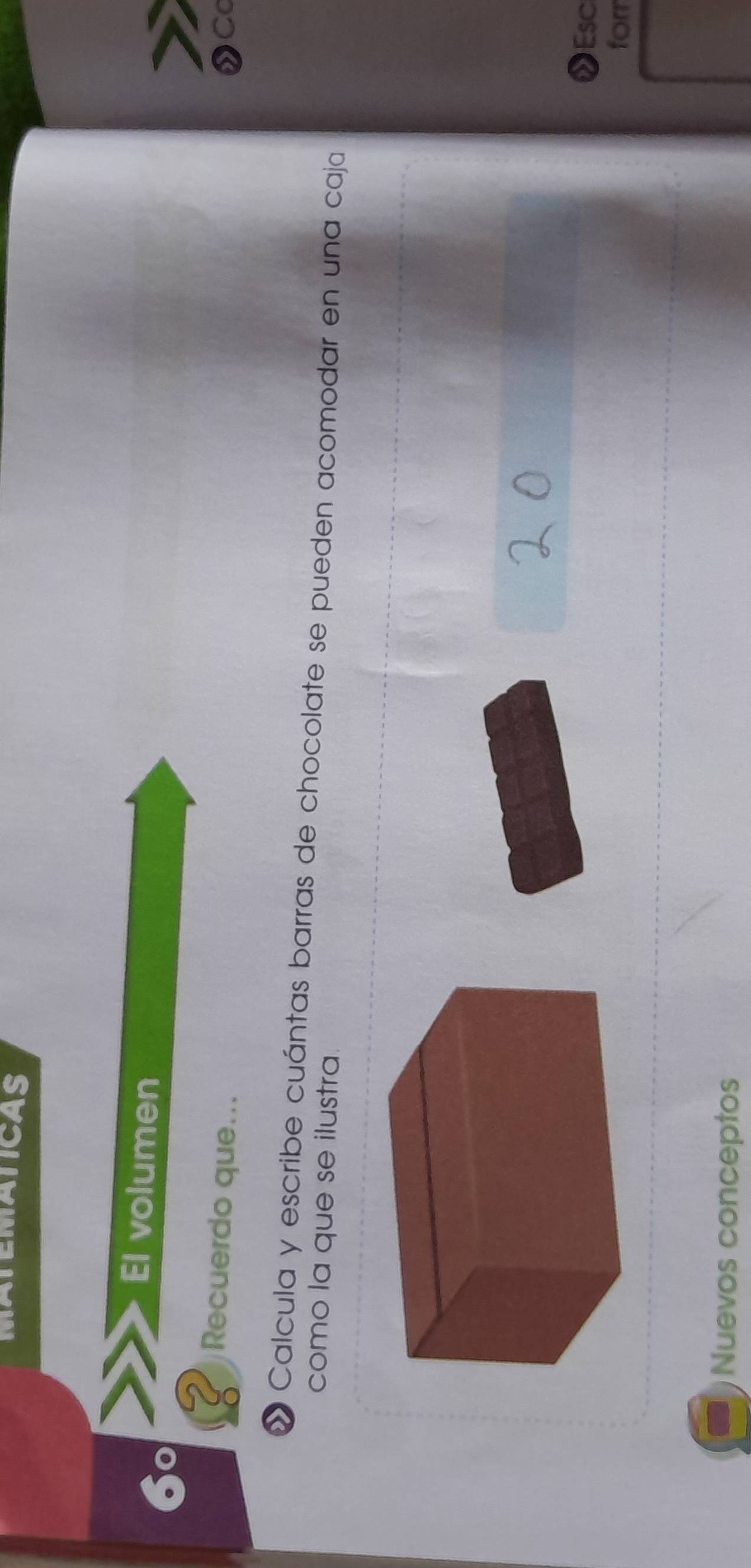 MATEMATICAS 
El volumen 
Recuerdo que... ②Cc 
» Calcula y escribe cuántas barras de chocolate se pueden acomodar en una caja 
como la que se ilustra 
Esc 
forr 
Nuevos conceptos