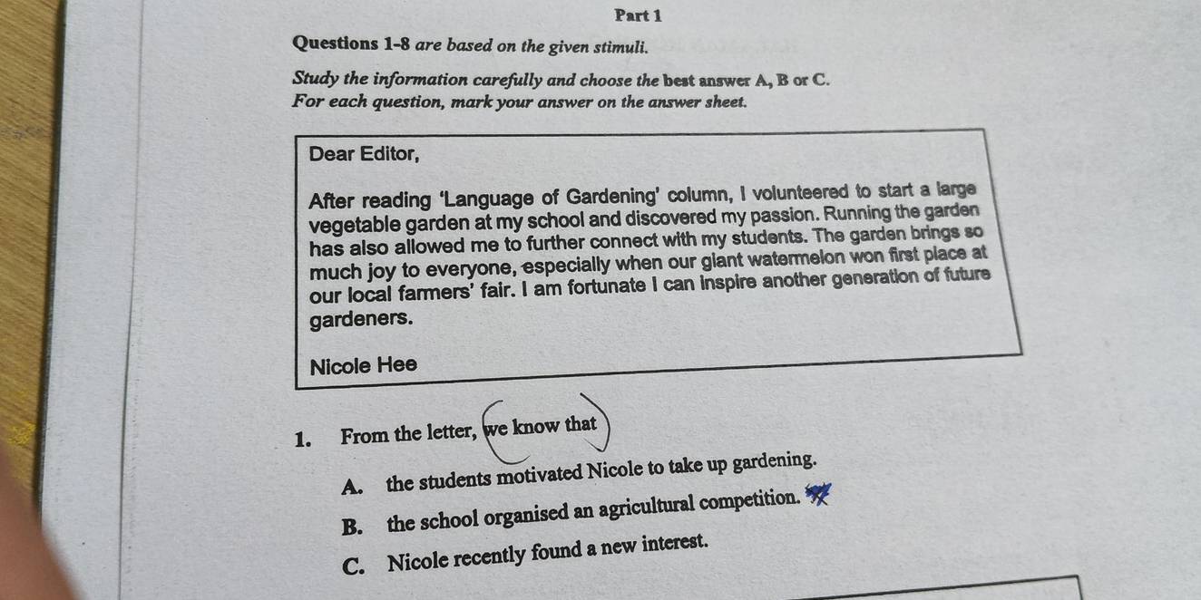 are based on the given stimuli.
Study the information carefully and choose the best answer A, B or C.
For each question, mark your answer on the answer sheet.
Dear Editor,
After reading ‘Language of Gardening’ column, I volunteered to start a large
vegetable garden at my school and discovered my passion. Running the garden
has also allowed me to further connect with my students. The garden brings so
much joy to everyone, especially when our glant watermelon won first place at
our local farmers' fair. I am fortunate I can inspire another generation of future
gardeners.
Nicole Hee
1. From the letter, we know that
A. the students motivated Nicole to take up gardening.
B. the school organised an agricultural competition.
C. Nicole recently found a new interest.