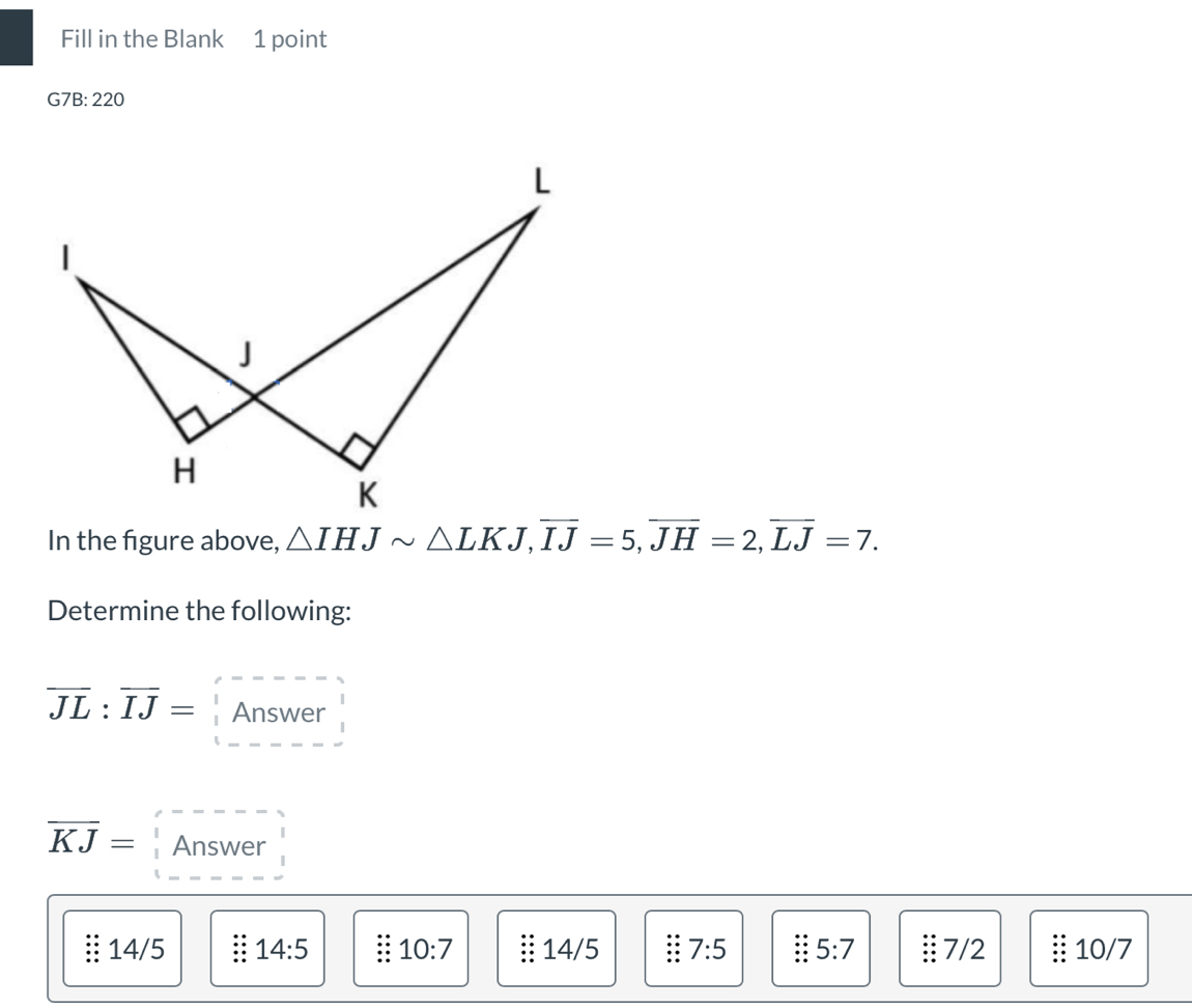 Fill in the Blank 1 point
G7B:220 
In the figure above, △ IHJsim △ LKJ, overline IJ=5, overline JH=2, overline LJ=7. 
Determine the following:
overline JL:overline IJ= Answer
overline KJ= Answer
14/5 : 14:5 10:7 14/5 7:5 5:7 7/2. 10/7