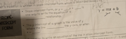 ler's equation is written in slope-intercept form which is described below . 
is 
Slope-intercept form, or 
SLOPE- one way to write the equation of a y= x+ _ y = mx + b
relationship. 
NTERCEPT 
FORM The y-intercept of a graph is the value of y
where the line the y-axis, or when
x= _ 
tion to write an equation of the line in slope-intercept form. 
slone of 5 and