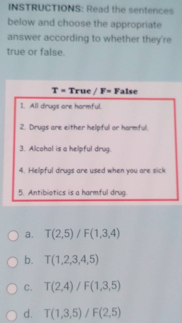 INSTRUCTIONS: Read the sentences
below and choose the appropriate
answer according to whether they're
true or false.
T=True/F=False
1. All drugs are harmful.
2. Drugs are either helpful or harmful.
3. Alcohol is a helpful drug.
4. Helpful drugs are used when you are sick
5. Antibiotics is a harmful drug.
a. T(2,5)/F(1,3,4)
b. T(1,2,3,4,5)
C. T(2,4)/F(1,3,5)
d. T(1,3,5)/F(2,5)