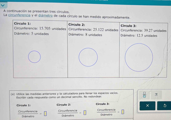 A continuación se presentan tres círculos, 
La circunferencia y el diámetro de cada círculo se han medido apr 
(a) Utilice las medidas anteriores y la calculadora para Ilenar los espacios vacíos.  □ /□   π 
Escribir cada respuesta como un decimal sencillo. No redondear. 
Círculo 1: Círculo 2: Círculo 3: 
×
 Circunferencia/Dismetro =□  Circunferencia/Diametro =□  Circunferencia/Didmetro =|