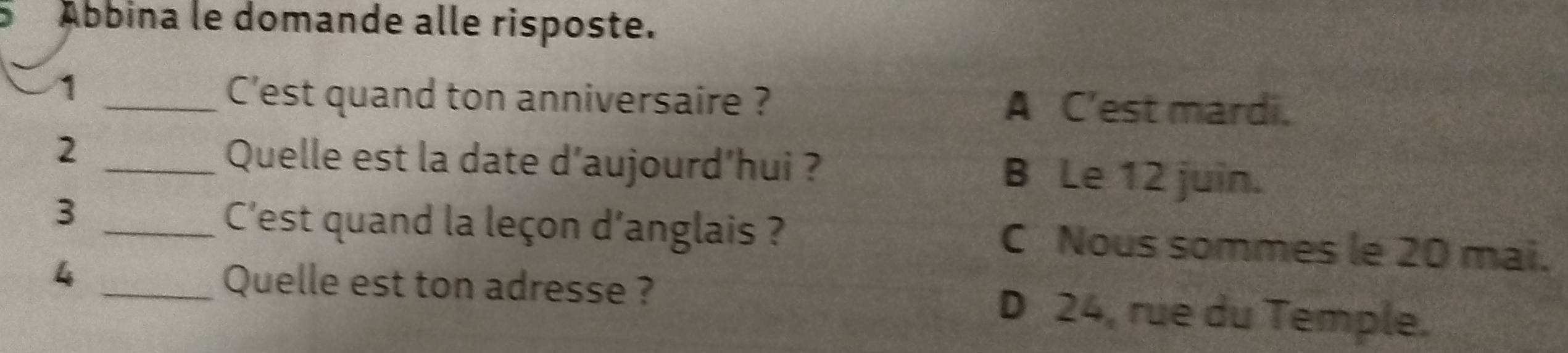 Ábbina le domande alle risposte.
_1
C'est quand ton anniversaire ? A C'est mardi.
2 _Quelle est la date d'aujourd'hui ? B Le 12 juin.
3 _C'est quand la leçon d'anglais ? C Nous sommes le 20 mai.
_4
Quelle est ton adresse ? D 24, rue du Temple.