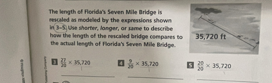 The length of Florida's Seven Mile Bridge is 
rescaled as modeled by the expressions shown 
in 3-5. Use shorter, longer, or same to describe 
how the length of the rescaled bridge compares to 
the actual length of Florida's Seven Mile Bridge.
 27/20 * 35,720
4  9/20 * 35,720
5  20/20 * 35,720
_ 
_ 
_