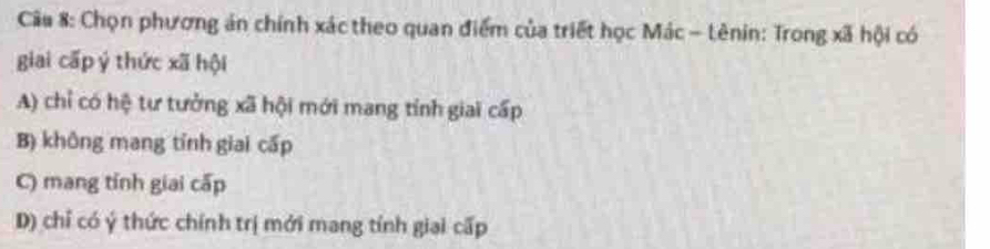 Chọn phương án chính xác theo quan điểm của triết học Mác - Lênin: Trong xã hội có
giai cấp ý thức xã hội
A) chỉ có hệ tư tưởng xã hội mới mang tính giai cấp
B) không mang tính giai cấp
C) mang tỉnh giai cấp
D) chỉ có ý thức chính trị mới mang tính giai cấp