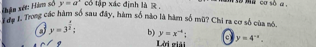 so mù cơ số a .
thận xét: Hàm số y=a^x có tập xác định là R .
1 dụ 1. Trong các hàm số sau đây, hàm số nào là hàm số mũ? Chi ra cơ số của nó.
a) y=3^(frac x)2;
b) y=x^(-4). c) y=4^(-x). 
Lời giải