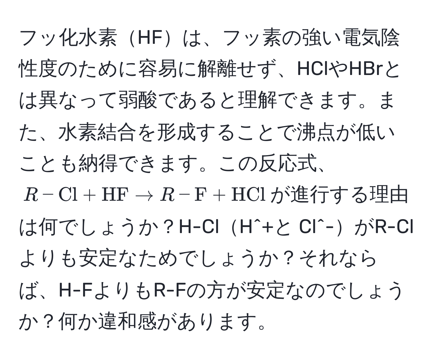 フッ化水素HFは、フッ素の強い電気陰性度のために容易に解離せず、HClやHBrとは異なって弱酸であると理解できます。また、水素結合を形成することで沸点が低いことも納得できます。この反応式、$R-Cl + HF arrow R-F + HCl$が進行する理由は何でしょうか？H-ClH^+と Cl^-がR-Clよりも安定なためでしょうか？それならば、H-FよりもR-Fの方が安定なのでしょうか？何か違和感があります。