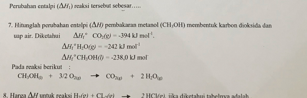 Perubahan entalpi (△ H_1) reaksi tersebut sebesar..... 
7. Hitunglah perubahan entalpi (ΔH) pembakaran metanol (CH_3OH) membentuk karbon dioksida dan 
uap air. Diketahui △ H_f^((circ)CO_2)(g)=-394kJmol^(-1).
△ H_f^((circ)H_2)O(g)==242kJmol^(-1)
△ H_f^((circ)CH_3)OH(l)=-238,0kJmol^-
Pada reaksi berikut :
CH_3OH_(l)+3/2O_2(g) CO_2(g)+2H_2O_(g)
8. Harga △ H untuk reaksi H_2(g)+CL_2(g)to 2HCl(g) jika diketaḥui taḥelnva adalah