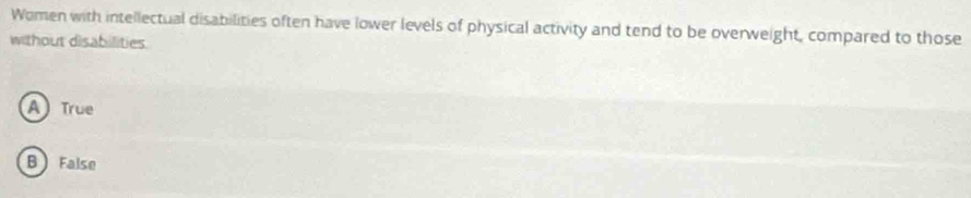 Women with intellectual disabilities often have lower levels of physical activity and tend to be overweight, compared to those
without disabilities.
A) True
B  False