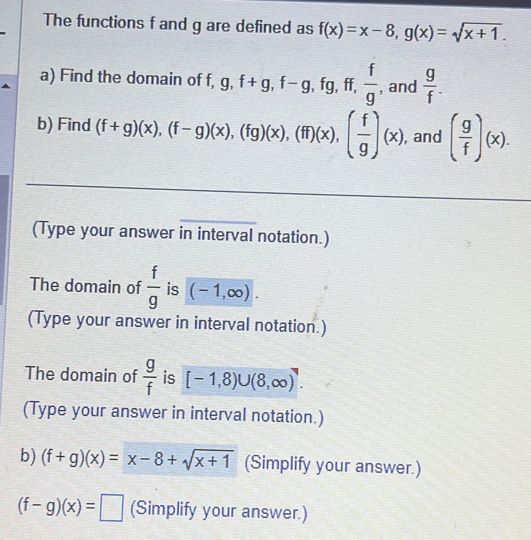 The functions f and g are defined as f(x)=x-8, g(x)=sqrt(x+1). 
a) Find the domain of f, g, f+g, f-g ,fg, ff,  f/g  , and  g/f . 
b) Find (f+g)(x), (f-g)(x), (fg)(x), (ff)(x), ( f/g )(x) , and ( g/f )(x). 
(Type your answer in interval notation.) 
The domain of  f/g  is (-1,∈fty ). 
(Type your answer in interval notation.) 
The domain of  g/f  is [-1,8)∪ (8,∈fty ). 
(Type your answer in interval notation.) 
b) (f+g)(x)=x-8+sqrt(x+1) (Simplify your answer.)
(f-g)(x)=□ (Simplify your answer.)