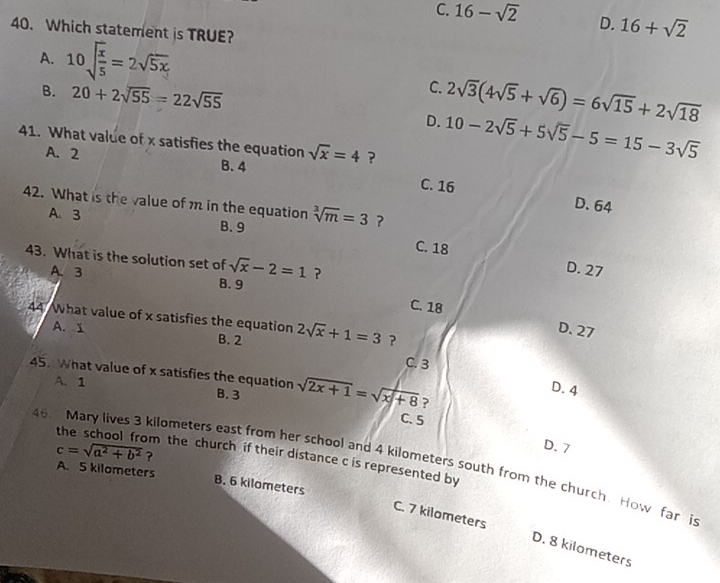 C. 16-sqrt(2) D. 16+sqrt(2)
40. Which statement is TRUE?
A. 10sqrt(frac x)5=2sqrt(5x)
B. 20+2sqrt(55)=22sqrt(55)
C. 2sqrt(3)(4sqrt(5)+sqrt(6))=6sqrt(15)+2sqrt(18)
D. 10-2sqrt(5)+5sqrt(5)-5=15-3sqrt(5)
41. What value of x satisfies the equation sqrt(x)=4 ?
A. 2
B. 4 C. 16
D. 64
42. What is the value of m in the equation sqrt[3](m)=3 ?
A、 3 B. 9
C. 18
43. What is the solution set of sqrt(x)-2=1 ?
D. 27
A、 3 8. 9
C. 18
44 What value of x satisfies the equation 2sqrt(x)+1=3 ？
D. 27
A. 1 B. 2
C. 3
45. What value of x satisfies the equation B. 3 sqrt(2x+1)=sqrt(x+8) ?
A. 1
D. 4
C. 5
D. 7
c=sqrt(a^2+b^2) ?
m the church if their distance c is represented by
46. Mary lives 3 kilometers east from her school and 4 kilometers south from the church. How far i
A. 5 kilometers B. 6 kilometers
C. 7 kilometers D. 8 kilometers