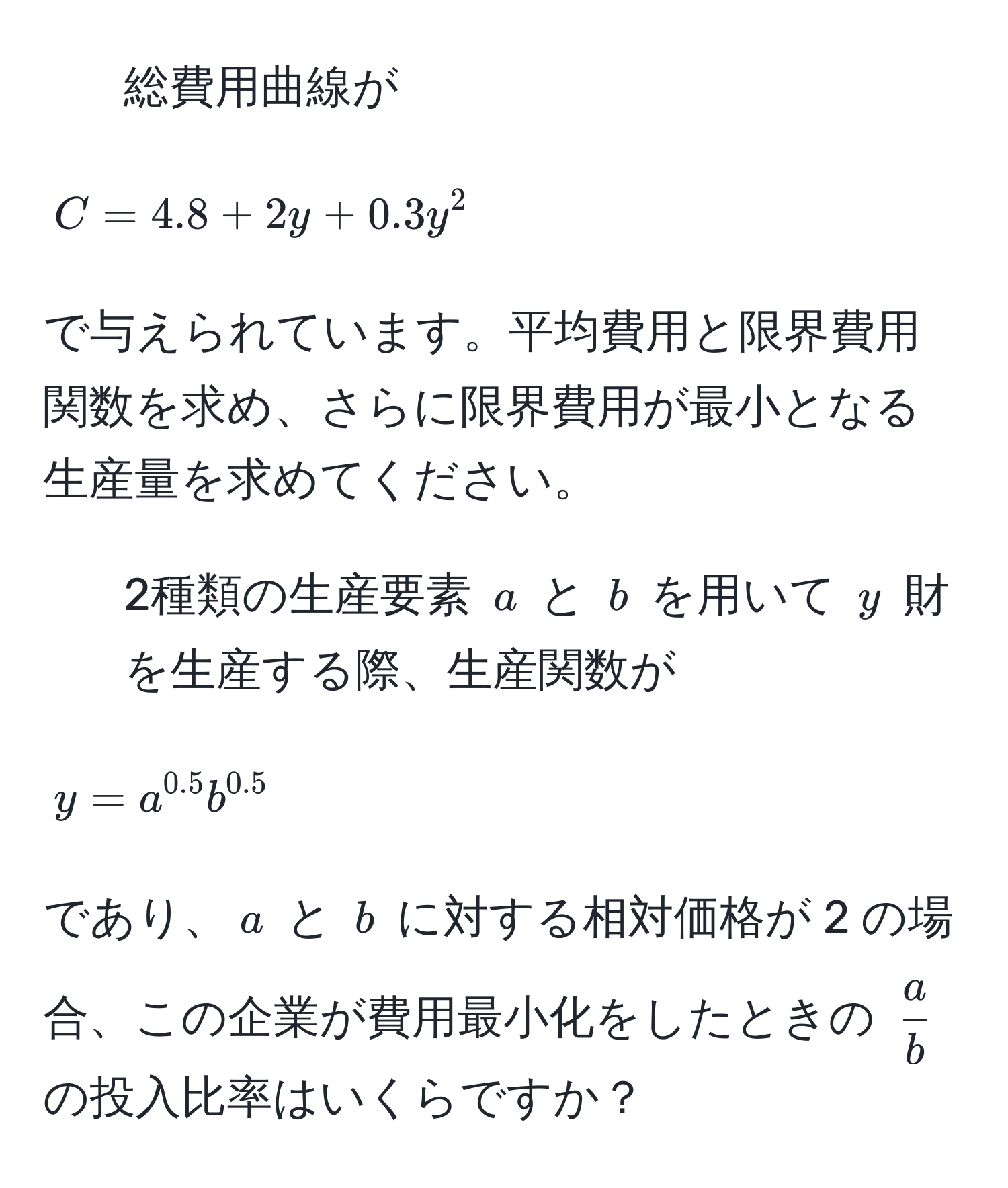 総費用曲線が  
[ C = 4.8 + 2y + 0.3y^(2 ]  
で与えられています。平均費用と限界費用関数を求め、さらに限界費用が最小となる生産量を求めてください。

2. 2種類の生産要素 (a) と (b) を用いて (y) 財を生産する際、生産関数が  
[ y = a^0.5) b^(0.5) ]  
であり、(a) と (b) に対する相対価格が 2 の場合、この企業が費用最小化をしたときの (  a/b  ) の投入比率はいくらですか？