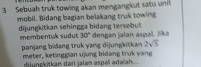 Sebuah truk towing akan mengangkut satu unit 
mobil. Bidang bagian belakang truk towing 
dijungkitkan sehingga bidang tersebut 
membentuk sudut 30° dengan jalan aspal. Jika 
panjang bidang truk yang dijungkitkan 2sqrt(5)
meter, ketinggian ujung bidang truk yang 
dijungkitkan dari jalan aspal adalah...