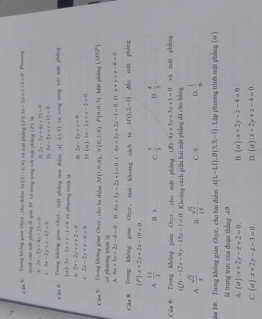 Trong không gian Oxyz , cho điểm M(2;-1;4) và mặt phāng (P ):3x-2y+z+1=0. Phương
trình của mặt phẳng đi qua M và song song với mặt phẳng ( P) là
A. 2x-2y+4z-21=0.
B. 2x-2y+4z+21=0.
C. 3x-2y+z-12=0. D. 3x-2y+z+12=0.
Câu 6: Trong không gian Oxyz , mặt phẳng qua điểm A(-1;1:2) và song song với mặt phăng
(a): 2x-2y+z-1=0 có phương trình là
A. 2x-2y+z+2=0. 2x-2y+z=0.
B.
C. 2x-2y+z-6=0. D. (alpha ):2x-2y+z-2=0.
Câu 7: Trong không gian Oxyz , cho ba điểm M(1;0;0),N(0;2;0),P(0;0;3). Mặt phẳng (MNP)
có phương trình là
A. 6x+3y+2z-6=0. B. 6x+3y+2z+1=0. C. 6x+3y+2z-1=0. D. x+y+z-6=0.
Câu 8: Trong không gian Oxyz , tính khoảng cách từ M(1;2;-3) đến mặt phẳng
(P) :x+2y+2z-10=0.
A.  11/3 . B. 3 . C.  7/3 .  4/3 .
D.
Câu 9: Trong không gian Oxyz, cho mặt phẳng ; (R): 4x+3y+5z+1=0 và mặt phắng
(Q): -12x-9y-15z-1=0. Khoảng cách giữa hai mặt phẳng đã cho bằng
A.  sqrt(2)/5 .  sqrt(2)/15 . C. 0 . D.  1/6 .
B.
1ầu 10: Trong không gian Oxyz, cho hai điểm A(1;-1;1);B(3;3;-1). Lập phương trình mặt phẳng (α)
là trung trực của đoạn thẳng AB.
A. (alpha ):x+2y-z+2=0. B. (alpha ):x+2y-z-4=0.
C. (alpha ):x+2y-z-3=0. D. (alpha ):x+2y+z-4=0.