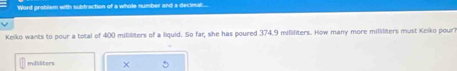 Word problem with subtraction of a whole number and a decimal: 
Keiko wants to pour a total of 400 milliliters of a liquid. So far; she has poured 374.9 milliliters. How many more milliliters must Keiko pour?
milliliters
×