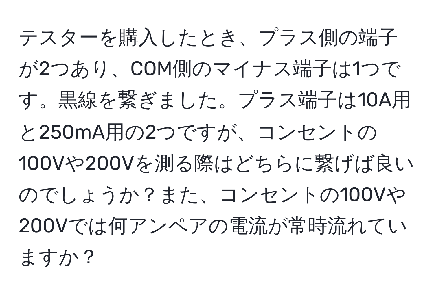 テスターを購入したとき、プラス側の端子が2つあり、COM側のマイナス端子は1つです。黒線を繋ぎました。プラス端子は10A用と250mA用の2つですが、コンセントの100Vや200Vを測る際はどちらに繋げば良いのでしょうか？また、コンセントの100Vや200Vでは何アンペアの電流が常時流れていますか？