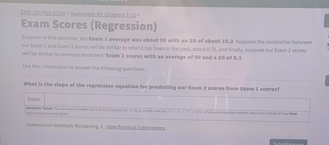 STAT 100 (Fall 2024) > Homework #9: Chapters 7-10 
Exam Scores (Regression) 
Suppose in this semester, our Exam 1 average was about 88 with an SD of about 10.3. Suppose the correlation between 
our Exam 1 and Exam 2 scores will be similar to what it has been in the past, about 0.75, and finally, suppose our Exam 2 scores 
will be similar to previous semesters' Exam 2 scores with an average of 90 and a SD of 9,1. 
Use this information to answer the following questions. 
What is the slope of the regression equation for predicting our Exam 2 scores from Exam 1 scores? 
Slope: 
#umeric Valew: You can input a number (ex: 0. 01429), fraction (ex: 1/78), or simple math (ex. (2-1)/(7+10))
significant (non-zero) digits.) . (If you use a rounded number, ensure you include at least four 
Submission Attempts Remaining: 2 · View Previous Submissions 
Suhmit Anrwer