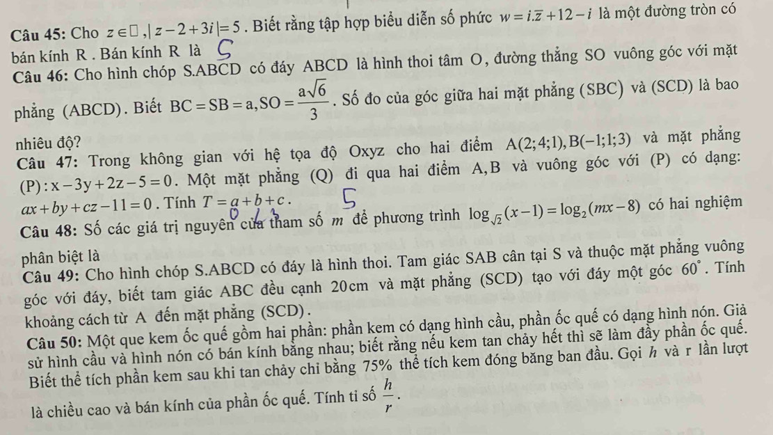 Cho z∈ □ ,|z-2+3i|=5. Biết rằng tập hợp biểu diễn số phức w=i.overline z+12-i là một đường tròn có
bán kính R . Bán kính R là
Câu 46: Cho hình chóp S.ABCD có đáy ABCD là hình thoi tâm O, đường thẳng SO vuông góc với mặt
phẳng (ABCD). Biết BC=SB=a,SO= asqrt(6)/3 . Số đo của góc giữa hai mặt phẳng (SBC) và (SCD) là bao
nhiêu độ? A(2;4;1),B(-1;1;3) và mặt phẳng
Câu 47: Trong không gian với hệ tọa độ Oxyz cho hai điểm
(P) :x-3y+2z-5=0. Một mặt phẳng (Q) đi qua hai điểm A,B và vuông góc với (P) có dạng:
ax+by+cz-11=0. Tính T=a+b+c. có hai nghiệm
Câu 48: Số các giá trị nguyên của tham số m để phương trình log _sqrt(2)(x-1)=log _2(mx-8)
phân biệt là
Câu 49: Cho hình chóp S.ABCD có đáy là hình thoi. Tam giác SAB cân tại S và thuộc mặt phẳng vuông
góc với đáy, biết tam giác ABC đều cạnh 20cm và mặt phẳng (SCD) tạo với đáy một góc 60°. Tính
khoảng cách từ A đến mặt phẳng (SCD).
Câu 50: Một que kem ốc quế gồm hai phần: phần kem có dạng hình cầu, phần ốc quế có dạng hình nón. Giả
sử hình cầu và hình nón có bán kính bằng nhau; biết rằng nếu kem tan chảy hết thì sẽ làm đầy phần ốc quế.
Biết thể tích phần kem sau khi tan chảy chi bằng 75% thể tích kem đóng băng ban đầu. Gọi h và r lần lượt
là chiều cao và bán kính của phần ốc quế. Tính ti số  h/r .