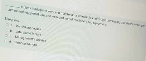 machine and equipment use, and wear and tear of machinery and equipment include inadequate work and maintenance standards, inadequate purchasing standards, improper
Select one:
a. Immediate causes
b. Job-related factors
c. Management's abilities
d. Personal factors