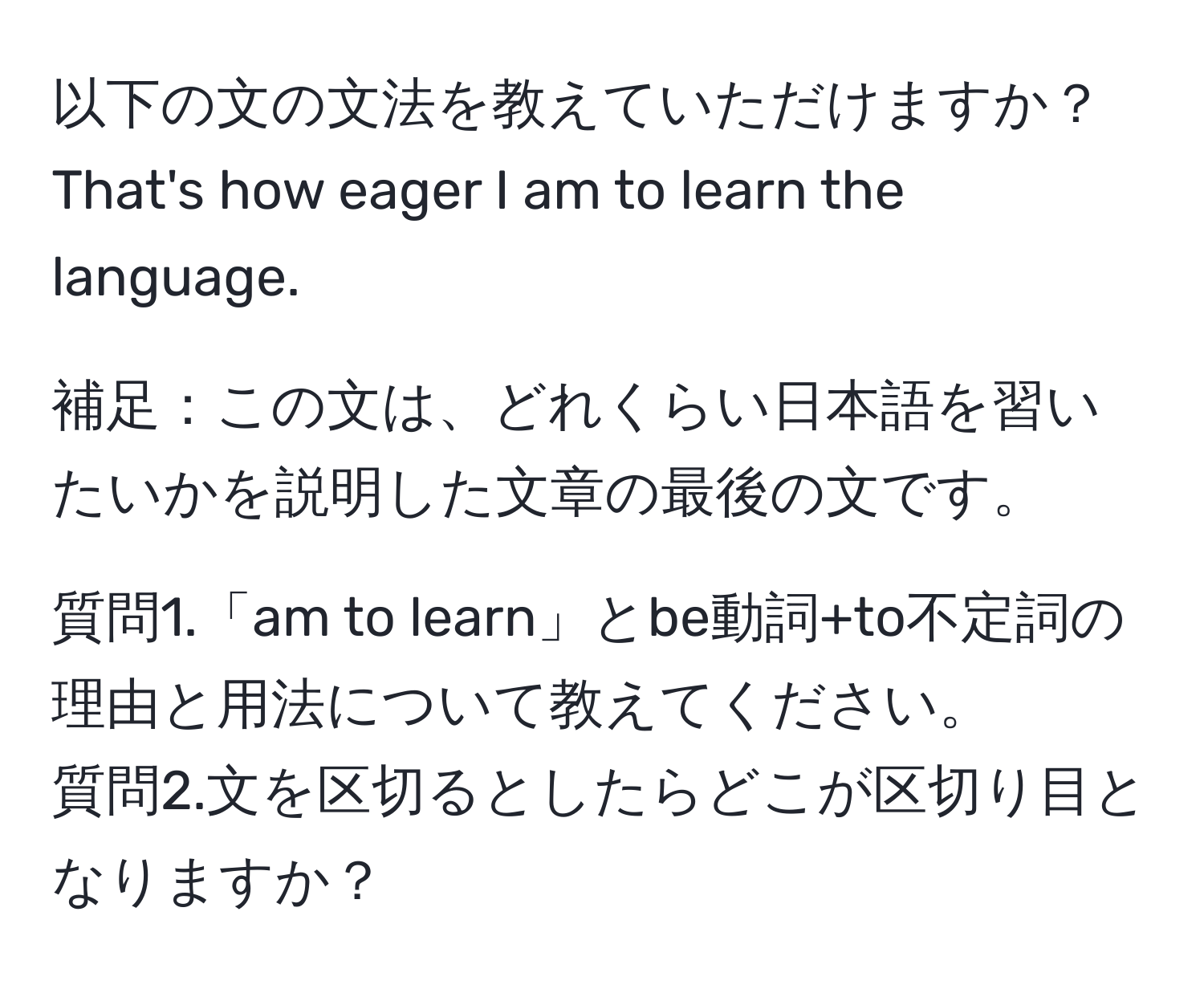 以下の文の文法を教えていただけますか？  
That's how eager I am to learn the language.

補足：この文は、どれくらい日本語を習いたいかを説明した文章の最後の文です。

質問1.「am to learn」とbe動詞+to不定詞の理由と用法について教えてください。  
質問2.文を区切るとしたらどこが区切り目となりますか？