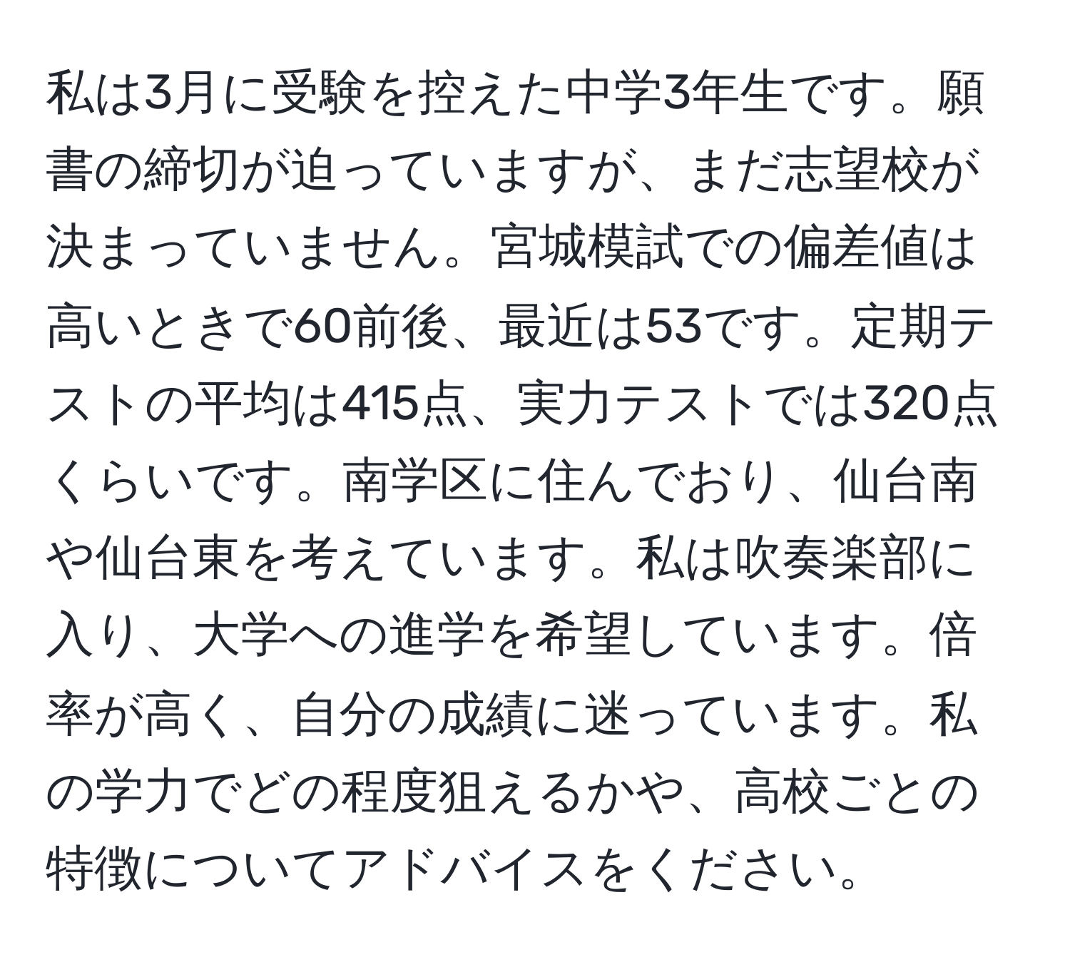 私は3月に受験を控えた中学3年生です。願書の締切が迫っていますが、まだ志望校が決まっていません。宮城模試での偏差値は高いときで60前後、最近は53です。定期テストの平均は415点、実力テストでは320点くらいです。南学区に住んでおり、仙台南や仙台東を考えています。私は吹奏楽部に入り、大学への進学を希望しています。倍率が高く、自分の成績に迷っています。私の学力でどの程度狙えるかや、高校ごとの特徴についてアドバイスをください。