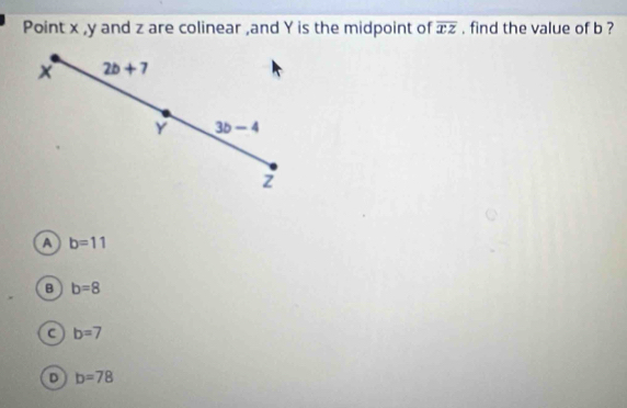 Point x , y and z are colinear ,and Y is the midpoint of overline xz , find the value of b ?
2b+7
Y 3b-4
z
a b=11
B b=8
a b=7
D b=78