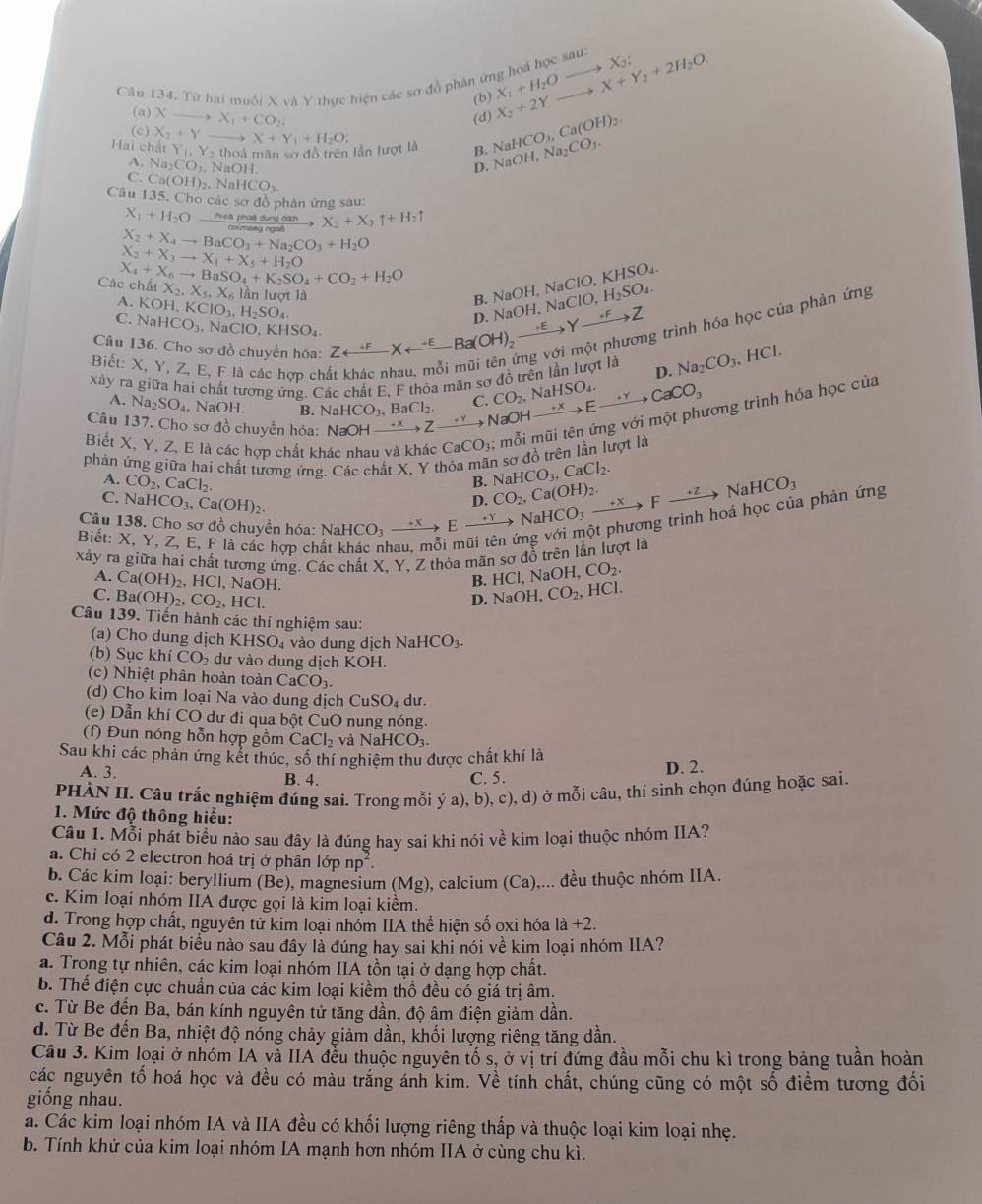 Từ hai muối X và Y thực hiện các sơ đồ phân ứng hoá X_1+H_2Oto X_2; X_2+2Yto X+Y_2+2H_2O. hocsau:
(b)
(a) Xto X_1+CO_2; (d)
(c) X_2+Y
||a| hấ t Y_1,Y_2th oà mãn sơ đồ trên lần lượt là X+Y_1+H_2O: B. NaHCO_3.Ca(OH)_2. NaOH,Na_2CO_3.
A. Na_2CO_3.NaOH.
D.
C Ca(OH)_2,NaHCO_3
Câu 135. Cho cá csad lồ phản ứng sau:
X_1+H_2O Piel phaá dung dách X_2+X_3uparrow +H_2uparrow
X_2+X_4to BaCO_3+Na_2CO_3+H_2O
X_2+X_3to X_1+X_5+H_2O
Các chất X_4+X_6to BaSO_4+K_2SO_4+CO_2+H_2O tX_2,X_5,X_6 lần lượt là
A. KOH,KClO_3,H_2SO_4
B. NaOH.NaClO,H_2SO_4. NaOH,NaCIO,KHSO_4.
C. NaHCO_3,NaClO,KHSO_4.
D.
Câu 136. Cho sơ đồ chuyền hóa: Zrightarrow^Xrightarrow EBa(OH)_2to Yto Z g trình hóa học của phản ứng
Biết: X.
xây ra giữa hai chất tương ứng. Các chất E, F thỏa mãn sơ đồ trên lần lượt là D. Na_2CO_3 ,HCl.
h
A. Na_2SO_4, NaOH. B. NaHCO_3,BaCl_2. C. CO_2,NaHSO_4.
Câu 137. Cho sơ đồ chuyển hóa: NaOHto Zto NaOHto Zto Cto CaCO_3
Biết X, Y, Z, E là các hợp chất khác nhau và khác CaCO_3; : mỗi mũi tên ứng với một phương trình hóa học của
phản ứng giữa hai chất tương ứng. Các chất X, Y thỏa mãn sợ đồ trên lần lượt là
A. CO_2,CaCl_2.
B. NaHCO_3,CaCl_2.
C. NaHCO_3,Ca(OH)_2. NaHCO_3to Eto NaHCO_3to NaHCO_3to Fto NaHCO_3 n CO_2,Ca(OH)_2.
a phản ứng
Câu 138. Cho sơ đồ chuyển hóa:
Biết: X, Y, Z, E, F là các hợp ch
xảy ra giữa hai chất tương ứng. Các chất X, Y, Z thỏa mãn sơ đồ trên lần lượt là
A. Ca(OH)_2,HCl. NaOH.
B. HCl,NaOH,CO_2.
C. Ba(OH)_2,CO_2 -ICI.
D NaOH CO_2, HCl.
Câu 139. Tiến hành các thí nghiệm sau:
(a) Cho dung dịch XHSO_4 vào dung dịch NaHCO₃.
(b) Sục khí CO_2 dư vào dung dịch KOH.
(c) Nhiệt phân hoàn toàn CaCO_3.
(d) Cho kim loại Na vào dung địch CuSO_4 dur.
(e) Dẫn khí CO dư đi qua bpartial tC uO nung nóng.
(f) Đun nóng hỗn hợp gồm CaCl_2 và NaHCO₃.
Sau khi các phản ứng kết thúc, số thí nghiệm thu được chất khí là
A. 3. B. 4. C. 5. D. 2.
PHÀN II. Câu trắc nghiệm đúng sai. Trong mỗi ý a), b), c), d) ở mỗi câu, thí sinh chọn đúng hoặc sai.
1. Mức độ thông hiểu:
Câu 1. Mỗi phát biểu nào sau đây là đúng hay sai khi nói về kim loại thuộc nhóm IIA?
a. Chỉ có 2 electron hoá trị ở phân lớp np^2
b. Các kim loại: beryllium (Be), magnesium (Mg), calcium (Ca),... đều thuộc nhóm IIA.
c. Kim loại nhóm IIA được gọi là kim loại kiềm.
d. Trong hợp chất, nguyên tử kim loại nhóm IIA thể hiện số oxi hóa la+2.
Câu 2. Mỗi phát biểu nào sau đây là đúng hay sai khi nói về kim loại nhóm IIA?
a. Trong tự nhiên, các kim loại nhóm IIA tồn tại ở dạng hợp chất.
b. Thế điện cực chuẩn của các kim loại kiềm thổ đều có giá trị âm.
c. Từ Be đến Ba, bán kính nguyên tử tăng dần, độ âm điện giảm dần.
d. Từ Be đến Ba, nhiệt độ nóng chảy giảm dần, khối lượng riêng tăng dần.
Câu 3. Kim loại ở nhóm IA và IIA đều thuộc nguyên tố s, ở vị trí đứng đầu mỗi chu kì trong bảng tuần hoàn
các nguyên tố hoá học và đều có màu trắng ánh kim. Về tính chất, chúng cũng có một số điểm tương đối
giống nhau.
á. Các kim loại nhóm IA và IIA đều có khối lượng riêng thấp và thuộc loại kim loại nhẹ.
b. Tính khử của kim loại nhóm IA mạnh hơn nhóm IIA ở cùng chu kì.