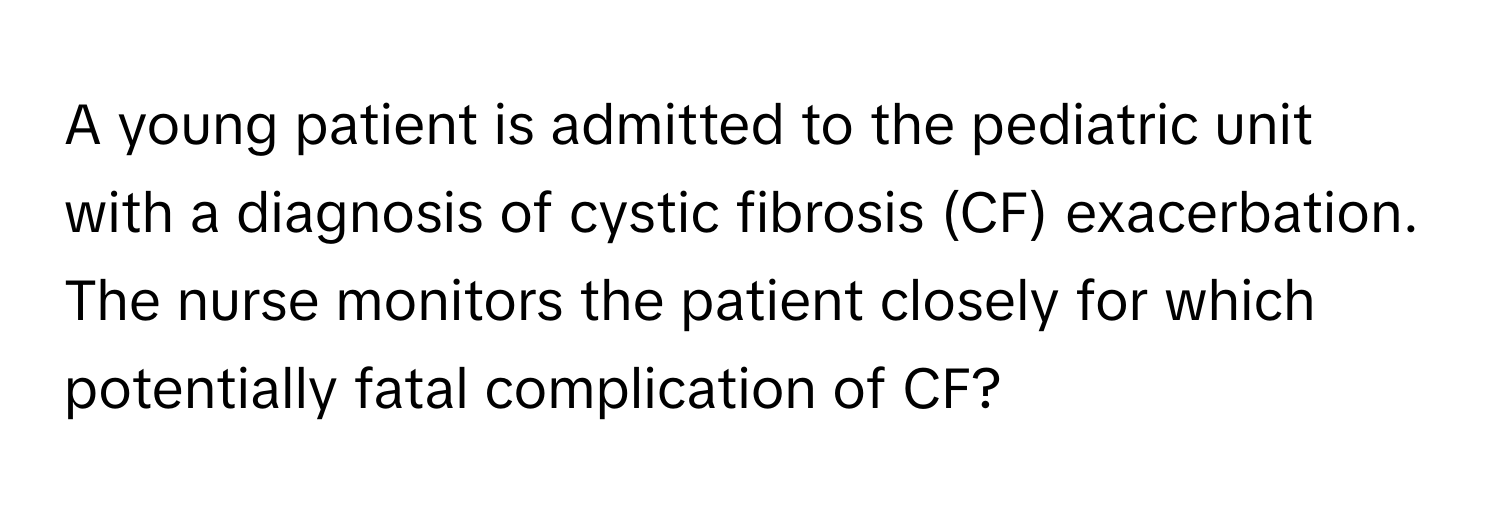 A young patient is admitted to the pediatric unit with a diagnosis of cystic fibrosis (CF) exacerbation. The nurse monitors the patient closely for which potentially fatal complication of CF?