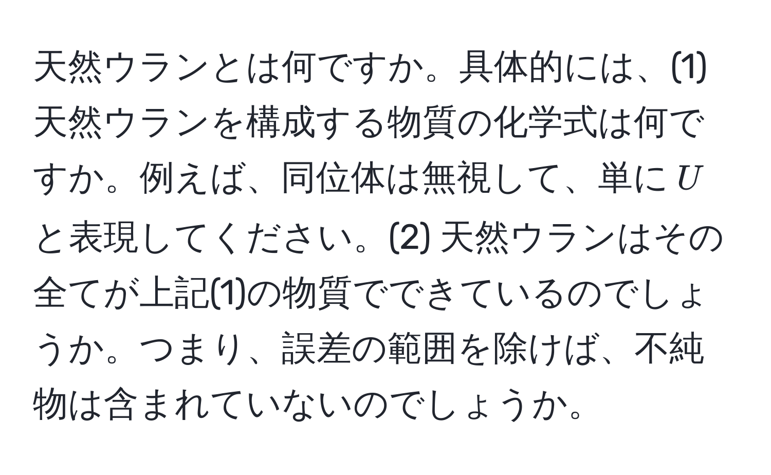 天然ウランとは何ですか。具体的には、(1) 天然ウランを構成する物質の化学式は何ですか。例えば、同位体は無視して、単に$U$と表現してください。(2) 天然ウランはその全てが上記(1)の物質でできているのでしょうか。つまり、誤差の範囲を除けば、不純物は含まれていないのでしょうか。