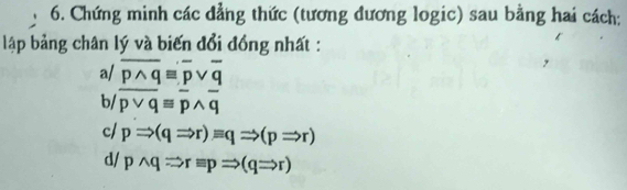 Chứng minh các đẳng thức (tương đương logic) sau bằng hai cách: 
lập bảng chân lý và biến đổi đồng nhất : 
a/ overline pwedge qequiv overline pvee overline q
b/ overline pvee qequiv overline pwedge overline q
c/ pRightarrow (qRightarrow r)equiv qRightarrow (pRightarrow r)
d/ pwedge qRightarrow requiv pRightarrow (qRightarrow r)