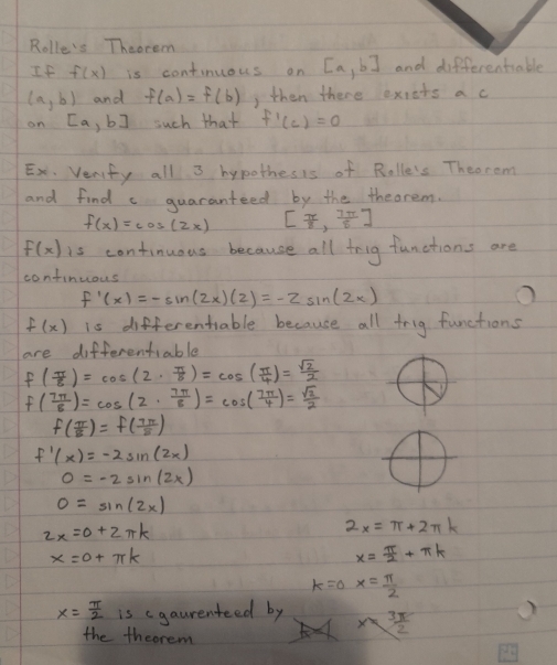 Rolle's Theorem 
If f(x) is continuous on [a,b] and differentiable
(a,b) and f(a)=f(b) , then there exiets a c 
on [a, b] such that f'(c)=0
Ex. Verfy all 3 hypothesis of Rolle's Theorom 
and find c guaranteed by the theorem.
f(x)=cos (2x) [ π /8 , 7π /8 ]
f(x) is continuous because all trig functions are 
confinuous
f'(x)=-sin (2x)(2)=-2sin (2x)
f(x) is differentiable because all trig functions 
are differentiable
f( π /8 )=cos (2·  π /8 )=cos ( π /4 )= sqrt(2)/2 
f( 7π /8 )=cos (2·  7π /8 )=cos ( 7π /4 )= sqrt(2)/2 
f( π /8 )=f( 7π /8 )
f'(x)=-2sin (2x)
0=-2sin (2x)
0=sin (2x)
2x=0+2π k
2x=π +2π k
x=0+π k
x= π /2 +π k
k=0x= π /2 
x= π /2  is cgaurenteed by x= 3π /2 
the thcorem