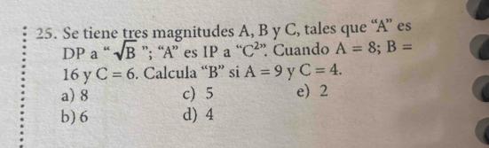 Se tiene tres magnitudes A, B y C, tales que “ A ” es
DP a “ sqrt(B) ”; “ A ” es IP a “ C² ”. Cuando A=8; B=
16 y C=6. Calcula “ B ” si A=9 y C=4.
a) 8 c) 5 e 2
b) 6 d) 4